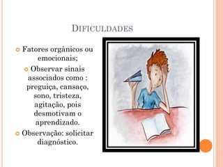 DIFICULDADES
 Fatores orgânicos ou
emocionais;
 Observar sinais
associados como :
preguiça, cansaço,
sono, tristeza,
agitação, pois
desmotivam o
aprendizado.
 Observação: solicitar
diagnóstico.
 