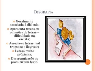 DISGRAFIA
 Geralmente
associada à dislexia;
 Apresenta trocas ou
omissões de letras –
dificuldade na
escrita;
 Associa-se letras mal
traçadas e ilegíveis;
 Letras muito
próximas;
 Desorganização ao
produzir um texto.
 