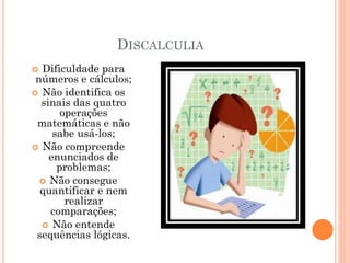 DISCALCULIA
 Dificuldade para
números e cálculos;
 Não identifica os
sinais das quatro
operações
matemáticas e não
sabe usá-los;
 Não compreende
enunciados de
problemas;
 Não consegue
quantificar e nem
realizar
comparações;
 Não entende
sequências lógicas.
 
