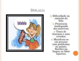 DISLALIA
 Dificuldade na
emissão da
fala;
 Pronúncia
inadequada
das palavras;
 Troca de
fonemas e sons
errados;
 Manifesta-se
em pessoas
com problemas
no palato,
flacidez na
língua ou lábio
leporino.
 