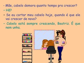  – Mãe, cabelo demora quanto tempo pra crescer? – Hã? – Se eu cortar meu cabelo hoje, quando é que ele vai crescer de novo?– Cabelo está sempre crescendo, Beatriz. É que nem unha. 