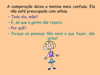 A comparação deixa a menina meio confusa. Ela não está preocupada com unhas. – Todo dia, mãe? – É, só que a gente não repara. – Por quê? – Porque as pessoas têm mais o que fazer, não acha?