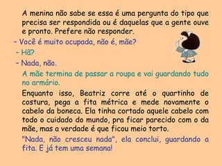 A menina não sabe se essa é uma pergunta do tipo que precisa ser respondida ou é daquelas que a gente ouve e pronto. Prefere não responder. – Você é muito ocupada, não é, mãe?– Hã?– Nada, não.A mãe termina de passar a roupa e vai guardando tudo no armário.	Enquanto isso, Beatriz corre até o quartinho de costura, pega a fita métrica e mede novamente o cabelo da boneca. Ela tinha cortado aquele cabelo com todo o cuidado do mundo, pra ficar parecido com o da mãe, mas a verdade é que ficou meio torto."Nada, não cresceu nada", ela conclui, guardando a fita. E já tem uma semana! 