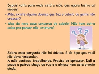 	Depois volta para onde está a mãe, que agora lustra os móveis.– Mãe, existe alguma doença que faz o cabelo da gente não crescer?– Mas de novo essa conversa de cabelo! Não tem outra coisa pra pensar não, criatura?	Sobre essa pergunta não há dúvida: é do tipo que você não deve responder.	A mãe continua trabalhando. Precisa se apressar. Dali a pouco a patroa chega da rua e o almoço nem está pronto ainda.