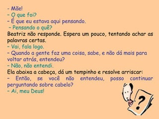  Mãe!– O que foi?– É que eu estava aqui pensando.– Pensando o quê?Beatriz não responde. Espera um pouco, tentando achar as palavras certas.– Vai, fala logo.– Quando a gente faz uma coisa, sabe, e não dá mais paravoltar atrás, entendeu? – Não, não entendi. Ela abaixa a cabeça, dá um tempinho e resolve arriscar: – Então, se você não entendeu, posso continuar perguntando sobre cabelo? – Ai, meu Deus!