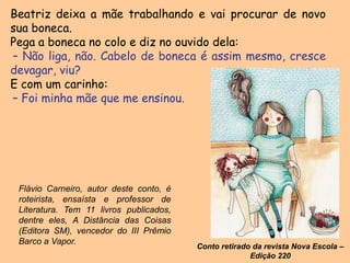Beatriz deixa a mãe trabalhando e vai procurar de novo sua boneca.Pega a boneca no colo e diz no ouvido dela:– Não liga, não. Cabelo de boneca é assim mesmo, cresce devagar, viu?E com um carinho:– Foi minha mãe que me ensinou.Flávio Carneiro, autor deste conto, é roteirista, ensaísta e professor de Literatura. Tem 11 livros publicados, dentre eles, A Distância das Coisas (Editora SM), vencedor do III Prêmio Barco a Vapor.Conto retirado da revista Nova Escola – Edição 220