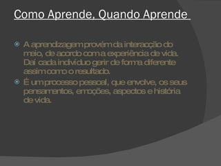 Como Aprende, Quando Aprende  A aprendizagem provém da interacção do meio, de acordo com a experiência de vida. Daí cada indivíduo gerir de forma diferente assim como o resultado. É um processo pessoal, que envolve, os seus pensamentos, emoções, aspectos e história de vida. 