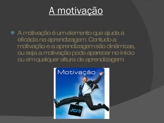 A motivação A motivação é um elemento que ajuda a eficácia na aprendizagem. Contudo a motivação e a aprendizagem são dinâmicas, ou seja a motivação pode aparecer no início ou em qualquer altura de aprendizagem. 
