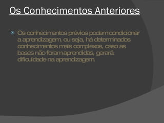 Os Conhecimentos Anteriores Os conhecimentos prévios podem condicionar a aprendizagem, ou seja, há determinados conhecimentos mais complexos, caso as bases não foram aprendidas, gerará dificuldade na aprendizagem. 