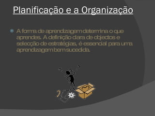 Planificação e a Organização A forma de aprendizagem determina o que aprendes. A definição clara de objectos e selecção de estratégias, é essencial para uma aprendizagem bem sucedida. 