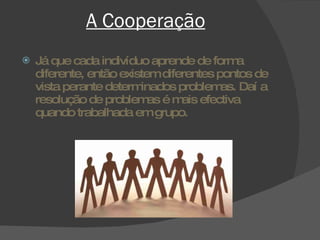 A Cooperação Já que cada indivíduo aprende de forma diferente, então existem diferentes pontos de vista perante determinados problemas. Daí a resolução de problemas é mais efectiva quando trabalhada em grupo. 