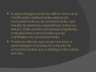 A aprendizagem pode-se definir como uma modificação relativamente estável do comportamento ou do conhecimento, que resulta do exercício, experiência, treino ou estudo. Este envolve processos cognitivos, motivacionais e emocionais que se manifestam no comportamento. Podemos afirmar que no ser humano, a aprendizagem é a base do conjunto de comportamentos que o distingue dos outros animais. 