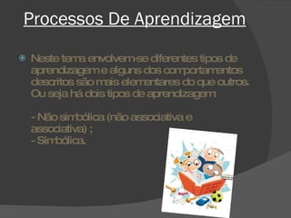 Processos De Aprendizagem Neste tema envolvem-se diferentes tipos de aprendizagem e alguns dos comportamentos descritos são mais elementares do que outros. Ou seja há dois tipos de aprendizagem:  - Não simbólica (não associativa e associativa) ; - Simbólica.  