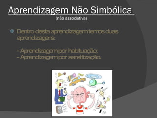 Aprendizagem Não Simbólica  (não associativa) Dentro desta aprendizagem temos duas aprendizagens:  - Aprendizagem por habituação; - Aprendizagem por sensitização. 