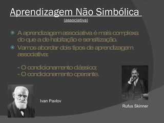 Aprendizagem Não Simbólica  (associativa) A aprendizagem associativa é mais complexa do que a de habitação e sensitização.  Vamos abordar dois tipos de aprendizagem associativa: - O condicionamento clássico; - O condicionamento operante.  Ivan Pavlov Rufus Skinner 