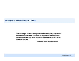 Inovação – Mentalidade do Líder+




           “A tecnologia chinesa chegou a um fim abrupto porque eles
           não desenvolveram o conceito de Hipótese. Quando tudo
           havia sido analisado, não havia um método de provocação
           ou especulação.”
                                     Edward de Bono, Serious Creativity




                                                                          Aprendizagem + | 17
 