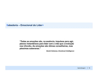 Sabedoria – Emocional do Líder+




          “Todas as emoções são, na essência, impulsos para agir,
          planos instantâneos para lidar com a vida que a evolução
          nos infundiu. As emoções são ótimas conselheiras, mas
          péssimas soberanas.”
                                     Daniel Goleman, Emotional Intelligence




                                                                              Aprendizagem + | 18
 