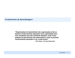Fundamentos da Aprendizagem+




         “Organizações do Aprendizado são organizações onde as
         pessoas continuamente expandem suas capacidades para
         criar resultados que eles realmente desejam, onde novos
         padrões de pensamento são estimulados e onde as pessoas
         continuamente aprendem a ver o todo juntos”
                                  Peter Senge, Learning Organization




                                                                       Aprendizagem + | 2
 