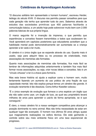 “O discurso solitário tem apresentado o homem humano”, escreveu Herder,
teólogo do século XVIII. O discurso nos permitiu passar conselhos para que
cada geração não tenha que aprender tudo do zero. Sabemos através de
estudos das sociedades primitivas que 400 palavras facilitarão a
comunicação básica, e um adulto hoje pode sobreviver muito bem com 2.000
palavras básicas de sua própria língua.
O marco seguinte foi a invenção da imprensa, o que permitiu que
experiências e conceitos fossem transmitidos a todos que soubessem ler.
Você aprenderá em capítulos posteriores que educadores acreditam que a
habilidade mental pode demonstrativamente ser aumentada se a criança
aprender a ler cedo e ler muito.
O cérebro é o único órgão que se expande através do uso. Quanto mais é
usado, seja para adquirir fatos ou no processo de criatividade, mais
associações de memórias são formadas.
Quanto mais associações de memórias são formadas, fica mais fácil se
lembrar de informações adquiridas anteriormente e também fica mais fácil
formar novas associações, ou seja, criar novas idéias e conceitos. Isto é um
“círculo virtuoso” e ler é a chave para formá-lo.
Mas esta breve história só ajuda a explicar como o homem vem, muito
lentamente fazendo um aumento do uso prático de uma fração de sua
capacidade mental. Isto não explica porque temos um cérebro tão grande. A
evolução raramente é tão dissoluta. Como Arthur Koestler colocou:
“É o único exemplo de evolução que fornece a uma espécie um órgão que
ela não sabe como usar, um órgão de luxo, ao qual seu proprietário levará
milhares de anos para aprender a usá-lo de forma apropriada, se é que
conseguirá.”
É claro, o nosso cérebro foi a nossa vantagem competitiva para alcançar a
posição dominante no reino animal. Mas não tinha necessidade de estar em
qualquer lugar tão avançado. O homem nos últimos 50 anos atingiu quase
que magicamente realizações na esfera técnica. Ele está ganhando o
controle sobre seu meio ambiente físico em uma taxa exponencial de
progresso.
Coletâneas de Aprendizagem Acelerada
Copyright 2011 © - www.UNIVERSIDADEDOINGLES.com.br - Todos os Direitos Reservados
 