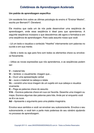 Um padrão de aprendizagem específica
Um excelente livro sobre as últimas psicologia do ensino é "Ensinar Mestre",
escrito por Bernard F. Cleveland.
Ele mostrou que cada um de nós pode desenvolver uma seqüência de
aprendizagem, onde essa seqüência é ideal para que aprendamos. A
seguinte seqüência incorpora o que descobrimos até agora e formaliza-a em
uma seqüência de aprendizagem. Para cada assunto nosso que você:
- Lê um texto e visualiza o conteúdo “Hearthe” internamente com palavras no
ouvido e em sua mente;
- Sente o texto ou age para fora com todos os elementos chave ou envolve-
se fisicamente.
- Utiliza as novas expressões que nós aprendemos, e as seqüências podem
ser:
V – material lido
Vr – lembrei- o visualmente- imagem que...
A – Ouvir uma apresentação verbal
Ar – ouve o material na cabeça e relata
Vc – constrói uma nova imagem de um sujeito em sua cabeça e visualiza
vivamente
K – Pega as palavras chave do assunto
V+k – Escreva palavras chave em sua cor favorita. Desenhe uma imagem ou
mapa. Escreva algumas das palavras para trás. Ande por aí enquanto você
as lê e as ouve.
Ad – Apresente o argumento para uma platéia imaginária.
Envolva seus sentidos e você vai envolver seu subconsciente. Envolva o seu
subconsciente, e você tem a parte mais poderosa do seu cérebro ajudando
no processo de aprendizagem.
Coletâneas de Aprendizagem Acelerada
Copyright 2011 © - www.UNIVERSIDADEDOINGLES.com.br - Todos os Direitos Reservados
 