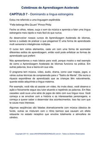 CAPÍTULO 7 - Dominando a língua estrangeira
Estou me referindo a uma linguagem esplêndida
“Fella belonga Mrs.Quuen” Prince Philip
Feche os olhos, relaxe, ouça o som da música e aprenda a falar uma língua
estrangeira mais rápido e mais fácil do que nunca.
Ao desenvolver nossos cursos de Aprendizagem Acelerada de idiomas,
temos o cuidado de praticar o que pregamos! É uma forma de aprendizado
multi sensorial e inteligências múltiplas.
O curso tem vários elementos, cada um com uma forma de acomodar
diferentes estilos de aprendizagem, então você pode enfatizar as formas de
aprendizado que preferir.
Nós apresentamos o mais básico para você, porque mostra o real exemplo
de como a Aprendizagem Acelerada de Idiomas funciona na prática. Em
outras palavras, leva a teoria em sua vida.
O programa tem música, vídeo, áudio, drama, como usar mapas, jogos, e
várias outras técnicas de compreensão para o “Teatro da Mente”. Ele recria a
riqueza espontânea de aprendizado que as crianças têm naturalmente,
quando estão adquirindo a língua materna.
Por exemplo, você não só assiste um vídeo. Ao invés disso, você observa a
ação e fisicamente segue seu tutor atuando e repetindo as palavras. Em fitas
cassetes você ouve uma série de jogos de rádio com sua língua nova. Você
começa a se envolver com a história e os interessantes personagens, e
começa a querer saber o desenrolar dos acontecimentos. Isso faz com que
te cause mais interesse.
Algumas seqüências são faladas dramaticamente com música clássica de
fundo, outras se misturam com o ritmo barroco que causam um efeito
relaxante no estado receptivo que envolve totalmente a atmosfera do
cérebro.
Coletâneas de Aprendizagem Acelerada
Copyright 2011 © - www.UNIVERSIDADEDOINGLES.com.br - Todos os Direitos Reservados
 