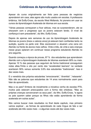 Apesar do curso originalmente ser feito para pessoas de negócios
aprenderem em casa, eles agora são muito usados em escolas. A professora
britânica, Val Duffy-Cross, da escola West Midlands, foi pioneira em usar os
cursos de Aprendizagem Acelerada de Idiomas em sua escola.
“Várias pessoas começaram a ficar séticas, mas se surpreenderam, ate se
chocaram com o progresso que os jovens estavam tendo. O nível de
confiança é sem precedente”, diz Mrs. Duffy-Cross.
Depois de apenas seis semanas de uso da Aprendizagem Acelerada de
Idiomas os jovens (treze e catorze anos) já estavam bem confiantes tanto na
audição, quanto na parte oral. Eles escreveram e atuaram uma cena em
Alemão na frente de alunos mais velhos. Vinte e três, de vinte e seis crianças
nesse grupo optaram em continuar nesse programa estudando Alemão no
ano seguinte.
Quando começou a época de provas, 67 % dos estudantes que aprenderam
Alemão com a Aprendizagem Acelerada de Idiomas acertaram 80% ou mais.
Apenas 10 % das pessoas que seguiram de forma tradicional conseguiram
notas altas.Trinta e oito por cento dos “accelerated learners” na verdade
acertaram 90% versus somente 3.6% dos estudantes “tradicionais”. Isso é
dez vezes mais.
E o veredicto dos próprios estudantes “emocionante”, “divertido” ,“relaxante”.
Não são as palavras que estudantes de 14 anos normalmente usam para
falar de aprendizado.
Mas e os pais? Embora de inicialmente a iniciativa venha de escolas PTA,
muitos pais estavam preocupados com a forma não ortodoxa. “Mas as
próprias crianças convenceram os seus pais”, diz Mrs. Duffy-Cross, “e agora
os pais querem saber porque os filhos não estão aprendendo de forma
acelerada em outras aulas”.
Nós vamos buscar mais resultados no final deste capitulo, mas primeiro
vamos explicar , as formas de aprendizado de cada língua de fato a ser
acelerado ate três vezes mais – e algumas vezes até dez vezes mais.
Coletâneas de Aprendizagem Acelerada
Copyright 2011 © - www.UNIVERSIDADEDOINGLES.com.br - Todos os Direitos Reservados
 