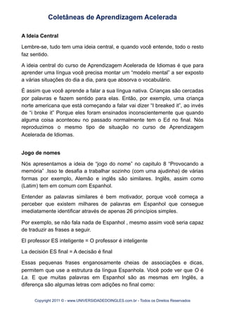 A Ideia Central
Lembre-se, tudo tem uma ideia central, e quando você entende, todo o resto
faz sentido.
A ideia central do curso de Aprendizagem Acelerada de Idiomas é que para
aprender uma língua você precisa montar um “modelo mental” a ser exposto
a várias situações do dia a dia, para que absorva o vocabulário.
É assim que você aprende a falar a sua língua nativa. Crianças são cercadas
por palavras e fazem sentido para elas. Então, por exemplo, uma criança
norte americana que está começando a falar vai dizer “I breaked it”, ao invés
de “i broke it” Porque eles foram ensinados inconscientemente que quando
alguma coisa aconteceu no passado normalmente tem o Ed no final. Nós
reproduzimos o mesmo tipo de situação no curso de Aprendizagem
Acelerada de Idiomas.
Jogo de nomes
Nós apresentamos a ideia de “jogo do nome” no capitulo 8 “Provocando a
memória” .Isso te desafia a trabalhar sozinho (com uma ajudinha) de várias
formas por exemplo, Alemão e inglês são similares. Inglês, assim como
(Latim) tem em comum com Espanhol.
Entender as palavras similares é bem motivador, porque você começa a
perceber que existem milhares de palavras em Espanhol que consegue
imediatamente identificar através de apenas 26 princípios simples.
Por exemplo, se não fala nada de Espanhol , mesmo assim você seria capaz
de traduzir as frases a seguir.
El professor ES inteligente = O professor é inteligente
La decisión ES final = A decisão é final
Essas pequenas frases enganosamente cheias de associações e dicas,
permitem que use a estrutura da língua Espanhola. Você pode ver que O é
La. E que muitas palavras em Espanhol são as mesmas em Inglês, a
diferença são algumas letras com adições no final como:
Coletâneas de Aprendizagem Acelerada
Copyright 2011 © - www.UNIVERSIDADEDOINGLES.com.br - Todos os Direitos Reservados
 