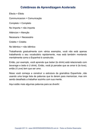 Efecto = Efeito
Communicacion = Comunicação
Completo = Completo
No Importa = não importa
Atténcion = Atenção
Necesaria = Necessário
Crédito = Crédito
No Idéntico = não idêntico
Trabalhando gradualmente com vários exemplos, você não está apenas
trabalhando o seu vocabulário rapidamente, mas está também montando
mentalmente como o Espanhol é construído.
Então, por exemplo, você aprende que beber (to drink) está relacionado com
beverage e bebo é (I drink). Então, você já percebe que se amar é (to love),
então (I Love) tem que ser amo.
Nisso você começa a construir a estrutura da gramática Espanhola ,não
usando uma longa lista de palavras que te deram para memorizar, mas sim
sendo desafiado a trabalhar sozinho com sua mente.
Aqui estão mais algumas palavras para se divertir:
Coletâneas de Aprendizagem Acelerada
Copyright 2011 © - www.UNIVERSIDADEDOINGLES.com.br - Todos os Direitos Reservados
 