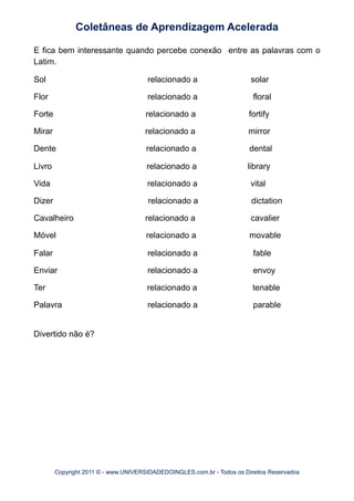 E fica bem interessante quando percebe conexão entre as palavras com o
Latim.
Sol relacionado a solar
Flor relacionado a floral
Forte relacionado a fortify
Mirar relacionado a mirror
Dente relacionado a dental
Livro relacionado a library
Vida relacionado a vital
Dizer relacionado a dictation
Cavalheiro relacionado a cavalier
Móvel relacionado a movable
Falar relacionado a fable
Enviar relacionado a envoy
Ter relacionado a tenable
Palavra relacionado a parable
Divertido não é?
Coletâneas de Aprendizagem Acelerada
Copyright 2011 © - www.UNIVERSIDADEDOINGLES.com.br - Todos os Direitos Reservados
 