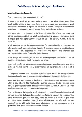 Vendo , Ouvindo, Fazendo
Como você aprendeu sua própria língua?
Antigamente, você viu os seus pais e ouviu o que eles tinham para falar.
Você então imitou o que eles faziam e fez o que eles mandaram, você
começou a entender e repetir as palavras e frases. A língua é fisicamente
registrada no seu cérebro e começa a fazer parte do seu instinto.
Nós juntamos o que chamamos de “Aprendizagem Física” com um vídeo que
atinge os mesmos objetivos. Você assiste uma atriz fazendo mímicas, e ouve
a língua que está aprendendo- “Fique de pé”, “Se sente”, “Ande”, “Bata na
porta”,etc.
Você assiste e segue, faz os movimentos. Os comandos são sobrepostos na
tela, assim você tem mais dicas visuais. Então você repete a seqüência em
alto e bom som, seguindo os comandos. Os textos dos idiomas são
impressos lado a lado. E você faz tudo de novo.
Você atinge uma introdução perfeita na nova linguagem, combinando visual,
auditivo, cinestésica. Você viu, ouviu, leu e fez.
Isso duplica a forma que aprendeu quando criança, a melhor coisa a se fazer
é ir para Madrid ou México. É experimentar um aprendizado com o cérebro
inteiro.
O “Jogo dos Nomes” e o “Vídeo de Aprendizagem Físico” de qualquer forma
é o aquecimento para o coração da Aprendizagem Acelerada de Idiomas.
Mais uma vez, nós tentamos duplicar o processo de como você aprendeu a
falar o seu idioma tão facilmente, quando criança. Então fizemos uma
história que é apresentada através de doze atos, com doze dramas de rádio
em fitas cassetes, mas com um texto impresso.
Com o decorrer da história, você está ouvindo um diálogo de história real,
com os mesmos diálogos de quando você faz uma viagem de verdade. Tem
uma motivação genuína por isso, você se envolve e quer o que mais
acontece. Sem perceber você já esta absorvendo as três mil palavras
necessárias ou até mais, isso automaticamente e inconscientemente, e a
gramática estrutural, como quando era criança.
Coletâneas de Aprendizagem Acelerada
Copyright 2011 © - www.UNIVERSIDADEDOINGLES.com.br - Todos os Direitos Reservados
 