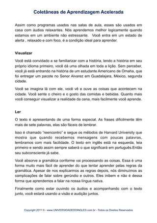 Assim como programas usados nas salas de aula, esses são usados em
casa com áudios relaxantes. Nós aprendemos melhor logicamente quando
estamos em um ambiente não estressante. Você entra em um estado de
alerta , relaxado e com foco, é a condição ideal para aprender.
Visualizar
Você está convidado a se familiarizar com a história, lendo a história em seu
próprio idioma primeiro, você dá uma olhada em toda a lição. Sem perceber,
você já está entrando na história de um estudante Americano de Omaha, que
foi entregar um pacote no Senor Alvarez em Guadalajara, México, segunda
cidade.
Você se imagina lá com ele, você vê e ouve as coisas que acontecem na
cidade. Você sente o cheiro e o gosto das comidas e bebidas. Quanto mais
você conseguir visualizar a realidade da cena, mais facilmente você aprende.
Ler
O texto é apresentando de uma forma especial. As frases dificilmente têm
mais de sete palavras, elas são fáceis de lembrar.
Isso é chamado “reencontro” e segue os métodos de Harvard University que
mostra que quando recebemos mensagens com poucas palavras,
lembramos com mais facilidade. O texto em inglês está na esquerda, leia
primeiro e sendo assim sempre saberá o que significará em português.Então
seu subconsciente já sabe.
Você absorve a gramática conforme vai processando as coisas. Essa é uma
forma muito mais fácil de aprender do que tentar aprender pelas regras da
gramática. Apesar de nos explicarmos as regras depois, nós diminuímos as
complicações de falar sobre gerúndio e outros. Eles inibem e não é dessa
forma que aprendemos a falar na nossa língua nativa.
Finalmente como estar ouvindo os áudios e acompanhando com o texto
junto, você estará usando a visão e audição juntos.
Coletâneas de Aprendizagem Acelerada
Copyright 2011 © - www.UNIVERSIDADEDOINGLES.com.br - Todos os Direitos Reservados
 