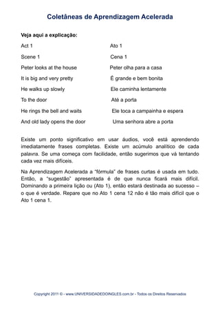 Veja aqui a explicação:
Act 1 Ato 1
Scene 1 Cena 1
Peter looks at the house Peter olha para a casa
It is big and very pretty É grande e bem bonita
He walks up slowly Ele caminha lentamente
To the door Até a porta
He rings the bell and waits Ele toca a campainha e espera
And old lady opens the door Uma senhora abre a porta
Existe um ponto significativo em usar áudios, você está aprendendo
imediatamente frases completas. Existe um acúmulo analítico de cada
palavra. Se uma começa com facilidade, então sugerimos que vá tentando
cada vez mais difíceis.
Na Aprendizagem Acelerada a “fórmula” de frases curtas é usada em tudo.
Então, a “sugestão” apresentada é de que nunca ficará mais difícil.
Dominando a primeira lição ou (Ato 1), então estará destinada ao sucesso –
o que é verdade. Repare que no Ato 1 cena 12 não é tão mais difícil que o
Ato 1 cena 1.
Coletâneas de Aprendizagem Acelerada
Copyright 2011 © - www.UNIVERSIDADEDOINGLES.com.br - Todos os Direitos Reservados
 