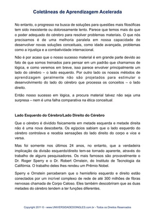 No entanto, o progresso na busca de soluções para questões mais filosóficas
tem sido inexistente ou dolorosamente lento. Parece que temos mais do que
o poder adequado do cérebro para resolver problemas materiais. O que nós
precisamos é de uma melhoria paralela em nossa capacidade de
desenvolver novas soluções conceituais, como idade avançada, problemas
como a injustiça e a combatividade internacional.
Não é por acaso que o nosso sucesso material é em grande parte devido ao
fato de que somos treinados para pensar em um padrão que chamamos de
lógica, e como veremos em breve, isso parece envolver principalmente um
lado do cérebro – o lado esquerdo. Por outro lado os nossos métodos de
aprendizagem geralmente não são projetados para estimular o
desenvolvimento do lado do cérebro que processa os conceitos – o lado
direito.
Então nosso sucesso em lógica, a procura material talvez não seja uma
surpresa – nem é uma falha comparativa na ética conceitual.
Lado Esquerdo do Cérebro/Lado Direito do Cérebro
Que o cérebro é dividido fisicamente em metade esquerda e metade direita
não é uma nova descoberta. Os egípcios sabiam que o lado esquerdo do
cérebro controlava e recebia sensações do lado direito do corpo e vice e
versa.
Mas foi somente nos últimos 24 anos, no entanto, que a verdadeira
implicação da divisão esquerdo/direito tem-se tornado aparente, através do
trabalho de alguns pesquisadores. Os mais famosos são provavelmente o
Dr. Roger Sperry e o Dr. Robert Ornstein, do Instituto de Tecnologia da
Califórnia. O trabalho deles lhes rendeu um Prêmio Nobel.
Sperry e Ornstein perceberam que o hemisfério esquerdo e direito estão
conectados por um incrível complexo de rede de até 300 milhões de fibras
nervosas chamada de Corpo Caloso. Eles também descobriram que as duas
metades do cérebro tendem a ter funções diferentes.
Coletâneas de Aprendizagem Acelerada
Copyright 2011 © - www.UNIVERSIDADEDOINGLES.com.br - Todos os Direitos Reservados
 