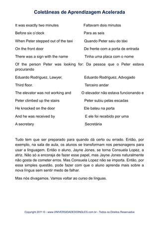 It was exactly two minutes Faltavam dois minutos
Before six o’clock Para as seis
When Peter stepped out of the taxi Quando Peter saiu do táxi
On the front door De frente com a porta de entrada
There was a sign with the name Tinha uma placa com o nome
Of the person Peter was looking for: Da pessoa que o Peter estava
procurando
Eduardo Rodriguez, Lawyer, Eduardo Rodriguez, Advogado
Third floor. Terceiro andar
The elevator was not working and O elevador não estava funcionando e
Peter climbed up the stairs Peter subiu pelas escadas
He knocked on the door Ele bateu na porta
And he was received by E ele foi recebido por uma
A secretary Secretária
Tudo tem que ser preparado para quando dá certo ou errado. Então, por
exemplo, na sala de aula, os alunos se transformam nos personagens para
usar a linguagem. Então o aluno, Jayne Jones, se torna Consuela Lopez, a
atriz. Não só a encoraja de fazer esse papel, mas Jayne Jones naturalmente
não gosta de cometer erros. Mas Consuela Lopez não se importa. Então, por
essa simples questão, pode fazer com que o aluno aprenda mais sobre a
nova língua sem sentir medo de falhar.
Mas nós divagamos. Vamos voltar ao curso de línguas.
Coletâneas de Aprendizagem Acelerada
Copyright 2011 © - www.UNIVERSIDADEDOINGLES.com.br - Todos os Direitos Reservados
 