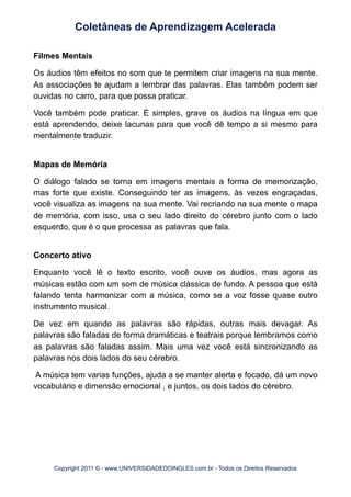Filmes Mentais
Os áudios têm efeitos no som que te permitem criar imagens na sua mente.
As associações te ajudam a lembrar das palavras. Elas também podem ser
ouvidas no carro, para que possa praticar.
Você também pode praticar. É simples, grave os áudios na língua em que
está aprendendo, deixe lacunas para que você dê tempo a si mesmo para
mentalmente traduzir.
Mapas de Memória
O diálogo falado se torna em imagens mentais a forma de memorização,
mas forte que existe. Conseguindo ter as imagens, às vezes engraçadas,
você visualiza as imagens na sua mente. Vai recriando na sua mente o mapa
de memória, com isso, usa o seu lado direito do cérebro junto com o lado
esquerdo, que é o que processa as palavras que fala.
Concerto ativo
Enquanto você lê o texto escrito, você ouve os áudios, mas agora as
músicas estão com um som de música clássica de fundo. A pessoa que está
falando tenta harmonizar com a música, como se a voz fosse quase outro
instrumento musical.
De vez em quando as palavras são rápidas, outras mais devagar. As
palavras são faladas de forma dramáticas e teatrais porque lembramos como
as palavras são faladas assim. Mais uma vez você está sincronizando as
palavras nos dois lados do seu cérebro.
A música tem varias funções, ajuda a se manter alerta e focado, dá um novo
vocabulário e dimensão emocional , e juntos, os dois lados do cérebro.
Coletâneas de Aprendizagem Acelerada
Copyright 2011 © - www.UNIVERSIDADEDOINGLES.com.br - Todos os Direitos Reservados
 