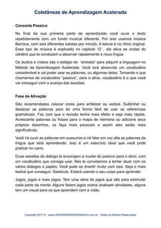 Concerto Passivo
No final da sua primeira parte de aprendizado você ouve o texto
repetidamente com um fundo musical diferente. Por isso usamos música
Barroca, com seis diferentes batidas por minuto. A leitura é no ritmo original.
Esse tipo de música é explicado no capitulo 12 , ele ativa as ondas do
cérebro que te conduzem a absorver rapidamente a nova língua.
Os áudios e vídeos são o estágio de “entrada” para adquirir a linguagem no
Método de Aprendizagem Acelerada. Você terá absorvido um vocabulário
considerável e vai poder usar as palavras, ou algumas delas. Tornando o que
chamamos de vocabulário “passivo”, para o ativo, vocabulário é o que você
vai conseguir com o avanço das sessões.
Fase de Ativação
São recomendadas colocar cores para enfatizar os verbos. Sublinhar ou
destacar as palavras para ter uma forma fácil de usar as referencias
gramaticais. Faz com que a revisão tenha mais efeito e seja mais rápida.
Acrescente palavras ou frases para o mapa de memória ou adicione seus
próprios desenhos, os faça mais pessoais e assim eles serão mais
significativos.
Você irá ouvir as palavras em sussurros e irá falar em voz alta as palavras da
língua que está aprendendo. Isso é um exercício ideal que você pode
praticar no carro.
Duas sessões de diálogo te encorajam a mudar do passivo para o ativo, com
um vocabulário que consiga usar. Nós te convidamos a tentar atuar com os
vários diálogos e papéis. Você pode se divertir muito com isso. Seja o mais
teatral que conseguir. Gesticule. Estará usando o seu corpo para aprender.
Jogos, jogos e mais jogos. Tem uma série de jogos que são para estimular
cada parte da mente. Alguns fazem jogos outros analisam atividades, alguns
tem um visual para os que aprendem com a visão.
Coletâneas de Aprendizagem Acelerada
Copyright 2011 © - www.UNIVERSIDADEDOINGLES.com.br - Todos os Direitos Reservados
 