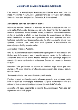 Para resumir, a Aprendizagem Acelerada de Idiomas tenta reproduzir um
modo infantil (não imaturo), onde você realmente se envolve no aprendizado.
Você não vê a hora de aprender. É divertido. E é memorável.
Aprendendo como se aprende um idioma
Nós temos tentado “dissecar” a estrutura de nossos cursos de idioma, por
uma razão. O aluno não deve apenas aprender Espanhol. Ele deve aprender
como se aprende da melhor forma o idioma. Se escolas convidassem alunos
de forma explícita a refletir em que técnicas de aprendizagem no idioma
estão trabalhando da melhor forma para eles, eles iriam aprender com mais
facilidade mais idiomas. Nesse sentido, não faz diferença qual o idioma você
aprende primeiro, com tanto que você aprende a mutabilidade de
aprendizagem do idioma estrangeiro.
Aprovações vindas da Austrália.
Uma TV australiana fez recentemente uma reportagem em duas escolas em
Sydney que tinham como guia o uso dos nossos cursos de Aprendizagem
Acelerada. Eles tinham alunos falando Francês com confiança, depois de
apenas oito semanas de aulas e se tornando fluentes em menos de 6 meses
de curso.
Beverley Clark, professora de idiomas na Balmain High, disse que seus
alunos de 11 anos, iniciantes em francês, condensaram três anos de estudo
em três meses.
“Estou maravilhada com seus níveis de pro eficiência.
É extremamente gratificante escutar eles conversando e se portando muito
bem nas aulas de conversação de Francês. “O que é realmente benéfico é o
relaxamento e a música tocada no começo de cada lição,” diz ela.
A escola está agora esperando o sistema de Aprendizagem Acelerada ser
implantado em outros grupos.
Coletâneas de Aprendizagem Acelerada
Copyright 2011 © - www.UNIVERSIDADEDOINGLES.com.br - Todos os Direitos Reservados
 