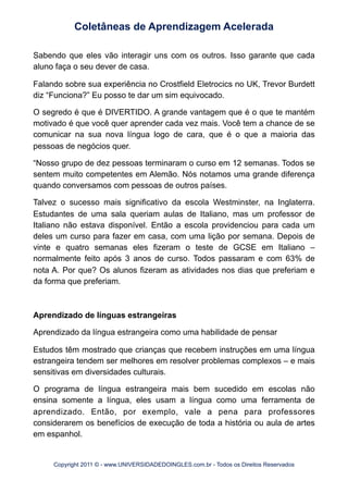 Sabendo que eles vão interagir uns com os outros. Isso garante que cada
aluno faça o seu dever de casa.
Falando sobre sua experiência no Crostfield Eletrocics no UK, Trevor Burdett
diz “Funciona?” Eu posso te dar um sim equivocado.
O segredo é que é DIVERTIDO. A grande vantagem que é o que te mantém
motivado é que você quer aprender cada vez mais. Você tem a chance de se
comunicar na sua nova língua logo de cara, que é o que a maioria das
pessoas de negócios quer.
“Nosso grupo de dez pessoas terminaram o curso em 12 semanas. Todos se
sentem muito competentes em Alemão. Nós notamos uma grande diferença
quando conversamos com pessoas de outros países.
Talvez o sucesso mais significativo da escola Westminster, na Inglaterra.
Estudantes de uma sala queriam aulas de Italiano, mas um professor de
Italiano não estava disponível. Então a escola providenciou para cada um
deles um curso para fazer em casa, com uma lição por semana. Depois de
vinte e quatro semanas eles fizeram o teste de GCSE em Italiano –
normalmente feito após 3 anos de curso. Todos passaram e com 63% de
nota A. Por que? Os alunos fizeram as atividades nos dias que preferiam e
da forma que preferiam.
Aprendizado de línguas estrangeiras
Aprendizado da língua estrangeira como uma habilidade de pensar
Estudos têm mostrado que crianças que recebem instruções em uma língua
estrangeira tendem ser melhores em resolver problemas complexos – e mais
sensitivas em diversidades culturais.
O programa de língua estrangeira mais bem sucedido em escolas não
ensina somente a língua, eles usam a língua como uma ferramenta de
aprendizado. Então, por exemplo, vale a pena para professores
considerarem os benefícios de execução de toda a história ou aula de artes
em espanhol.
Coletâneas de Aprendizagem Acelerada
Copyright 2011 © - www.UNIVERSIDADEDOINGLES.com.br - Todos os Direitos Reservados
 