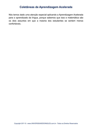 Nós temos dado uma atenção especial aplicando a Aprendizagem Acelerada
para o aprendizado da língua, porque sabemos que isso e matemática são
os dois assuntos em que a maioria dos estudantes se sentem menos
confortáveis.
Coletâneas de Aprendizagem Acelerada
Copyright 2011 © - www.UNIVERSIDADEDOINGLES.com.br - Todos os Direitos Reservados
 