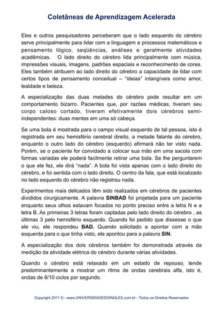Eles e outros pesquisadores perceberam que o lado esquerdo do cérebro
serve principalmente para lidar com a linguagem e processos matemáticos e
pensamento lógico, seqüências, análises e geralmente atividades
acadêmicas. O lado direito do cérebro lida principalmente com música,
impressões visuais, imagens, padrões espaciais e reconhecimento de cores.
Eles também atribuem ao lado direito do cérebro a capacidade de lidar com
certos tipos de pensamento conceitual – “ideias” intangíveis como amor,
lealdade e beleza.
A especialização das duas metades do cérebro pode resultar em um
comportamento bizarro. Pacientes que, por razões médicas, tiveram seu
corpo caloso cortado, tiveram efetivamente dois cérebros semi-
independentes: duas mentes em uma só cabeça.
Se uma bola é mostrada para o campo visual esquerdo de tal pessoa, isto é
registrada em seu hemisfério cerebral direito, a metade falante do cérebro,
enquanto o outro lado do cérebro (esquerdo) afirmará não ter visto nada.
Porém, se o paciente for convidado a colocar sua mão em uma sacola com
formas variadas ele poderá facilmente retirar uma bola. Se lhe perguntarem
o que ele fez, ele dirá “nada”. A bola foi vista apenas com o lado direito do
cérebro, e foi sentida com o lado direito. O centro da fala, que está localizado
no lado esquerdo do cérebro não registrou nada.
Experimentos mais delicados têm sido realizados em cérebros de pacientes
divididos cirurgicamente. A palavra SINBAD foi projetada para um paciente
enquanto seus olhos estavam focados no ponto preciso entre a letra N e a
letra B. As primeiras 3 letras foram captadas pelo lado direito do cérebro , as
últimas 3 pelo hemisfério esquerdo. Quando foi pedido que dissesse o que
ele viu, ele respondeu BAD. Quando solicitado a apontar com a mão
esquerda para o que tinha visto, ele apontou para a palavra SIN.
A especialização dos dois cérebros também foi demonstrada através da
medição da atividade elétrica do cérebro durante várias atividades.
Quando o cérebro está relaxado em um estado de repouso, tende
predominantemente a mostrar um ritmo de ondas cerebrais alfa, isto é,
ondas de 8/10 ciclos por segundo.
Coletâneas de Aprendizagem Acelerada
Copyright 2011 © - www.UNIVERSIDADEDOINGLES.com.br - Todos os Direitos Reservados
 