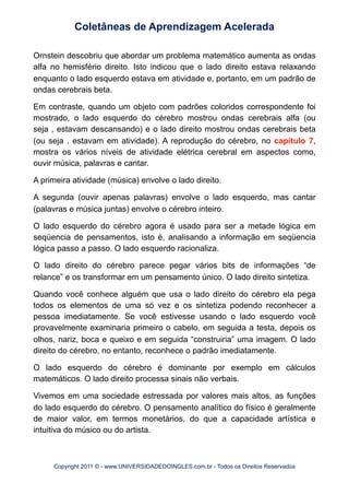 Ornstein descobriu que abordar um problema matemático aumenta as ondas
alfa no hemisfério direito. Isto indicou que o lado direito estava relaxando
enquanto o lado esquerdo estava em atividade e, portanto, em um padrão de
ondas cerebrais beta.
Em contraste, quando um objeto com padrões coloridos correspondente foi
mostrado, o lado esquerdo do cérebro mostrou ondas cerebrais alfa (ou
seja , estavam descansando) e o lado direito mostrou ondas cerebrais beta
(ou seja , estavam em atividade). A reprodução do cérebro, no capítulo 7,
mostra os vários níveis de atividade elétrica cerebral em aspectos como,
ouvir música, palavras e cantar.
A primeira atividade (música) envolve o lado direito.
A segunda (ouvir apenas palavras) envolve o lado esquerdo, mas cantar
(palavras e música juntas) envolve o cérebro inteiro.
O lado esquerdo do cérebro agora é usado para ser a metade lógica em
seqüencia de pensamentos, isto é, analisando a informação em seqüencia
lógica passo a passo. O lado esquerdo racionaliza.
O lado direito do cérebro parece pegar vários bits de informações “de
relance” e os transformar em um pensamento único. O lado direito sintetiza.
Quando você conhece alguém que usa o lado direito do cérebro ela pega
todos os elementos de uma só vez e os sintetiza podendo reconhecer a
pessoa imediatamente. Se você estivesse usando o lado esquerdo você
provavelmente examinaria primeiro o cabelo, em seguida a testa, depois os
olhos, nariz, boca e queixo e em seguida “construiria” uma imagem. O lado
direito do cérebro, no entanto, reconhece o padrão imediatamente.
O lado esquerdo do cérebro é dominante por exemplo em cálculos
matemáticos. O lado direito processa sinais não verbais.
Vivemos em uma sociedade estressada por valores mais altos, as funções
do lado esquerdo do cérebro. O pensamento analítico do físico é geralmente
de maior valor, em termos monetários, do que a capacidade artística e
intuitiva do músico ou do artista.
Coletâneas de Aprendizagem Acelerada
Copyright 2011 © - www.UNIVERSIDADEDOINGLES.com.br - Todos os Direitos Reservados
 