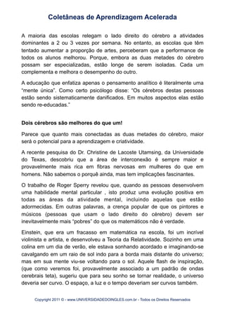 A maioria das escolas relegam o lado direito do cérebro a atividades
dominantes a 2 ou 3 vezes por semana. No entanto, as escolas que têm
tentado aumentar a proporção de artes, perceberam que a performance de
todos os alunos melhorou. Porque, embora as duas metades do cérebro
possam ser especializadas, estão longe de serem isoladas. Cada um
complementa e melhora o desempenho do outro.
A educação que enfatiza apenas o pensamento analítico é literalmente uma
“mente única”. Como certo psicólogo disse: “Os cérebros destas pessoas
estão sendo sistematicamente danificados. Em muitos aspectos elas estão
sendo re-educadas.”
Dois cérebros são melhores do que um!
Parece que quanto mais conectadas as duas metades do cérebro, maior
será o potencial para a aprendizagem e criatividade.
A recente pesquisa do Dr. Christine de Lacoste Utamsing, da Universidade
do Texas, descobriu que a área de interconexão é sempre maior e
provavelmente mais rica em fibras nervosas em mulheres do que em
homens. Não sabemos o porquê ainda, mas tem implicações fascinantes.
O trabalho de Roger Sperry revelou que, quando as pessoas desenvolvem
uma habilidade mental particular , isto produz uma evolução positiva em
todas as áreas da atividade mental, incluindo aquelas que estão
adormecidas. Em outras palavras, a crença popular de que os pintores e
músicos (pessoas que usam o lado direito do cérebro) devem ser
inevitavelmente mais “pobres” do que os matemáticos não é verdade.
Einstein, que era um fracasso em matemática na escola, foi um incrível
violinista e artista, e desenvolveu a Teoria da Relatividade. Sozinho em uma
colina em um dia de verão, ele estava sonhando acordado e imaginando-se
cavalgando em um raio de sol indo para a borda mais distante do universo;
mas em sua mente viu-se voltando para o sol. Aquele flash de inspiração,
(que como veremos foi, provavelmente associado a um padrão de ondas
cerebrais teta), sugeriu que para seu sonho se tornar realidade, o universo
deveria ser curvo. O espaço, a luz e o tempo deveriam ser curvos também.
Coletâneas de Aprendizagem Acelerada
Copyright 2011 © - www.UNIVERSIDADEDOINGLES.com.br - Todos os Direitos Reservados
 