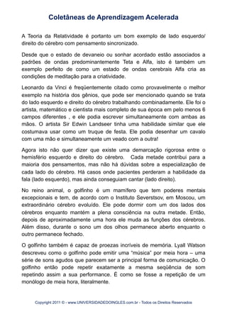 A Teoria da Relatividade é portanto um bom exemplo de lado esquerdo/
direito do cérebro com pensamento sincronizado.
Desde que o estado de devaneio ou sonhar acordado estão associados a
padrões de ondas predominantemente Teta e Alfa, isto é também um
exemplo perfeito de como um estado de ondas cerebrais Alfa cria as
condições de meditação para a criatividade.
Leonardo da Vinci é freqüentemente citado como provavelmente o melhor
exemplo na história dos gênios, que pode ser mencionado quando se trata
do lado esquerdo e direito do cérebro trabalhando combinadamente. Ele foi o
artista, matemático e cientista mais completo de sua época em pelo menos 6
campos diferentes , e ele podia escrever simultaneamente com ambas as
mãos. O artista Sir Edwin Landseer tinha uma habilidade similar que ele
costumava usar como um truque de festa. Ele podia desenhar um cavalo
com uma mão e simultaneamente um veado com a outra!
Agora isto não quer dizer que existe uma demarcação rigorosa entre o
hemisfério esquerdo e direito do cérebro. Cada metade contribui para a
maioria dos pensamentos, mas não há dúvidas sobre a especialização de
cada lado do cérebro. Há casos onde pacientes perderam a habilidade da
fala (lado esquerdo), mas ainda conseguiam cantar (lado direito).
No reino animal, o golfinho é um mamífero que tem poderes mentais
excepcionais e tem, de acordo com o Instituto Severstsov, em Moscou, um
extraordinário cérebro evoluído. Ele pode dormir com um dos lados dos
cérebros enquanto mantém a plena consciência na outra metade. Então,
depois de aproximadamente uma hora ele muda as funções dos cérebros.
Além disso, durante o sono um dos olhos permanece aberto enquanto o
outro permanece fechado.
O golfinho também é capaz de proezas incríveis de memória. Lyall Watson
descreveu como o golfinho pode emitir uma “música” por meia hora – uma
série de sons agudos que parecem ser a principal forma de comunicação. O
golfinho então pode repetir exatamente a mesma seqüência de som
repetindo assim a sua performance. É como se fosse a repetição de um
monólogo de meia hora, literalmente.
Coletâneas de Aprendizagem Acelerada
Copyright 2011 © - www.UNIVERSIDADEDOINGLES.com.br - Todos os Direitos Reservados
 