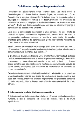 Pesquisadores educacionais estão falando cada vez mais sobre a
“aprendizagem do cérebro inteiro”. Joseph Bogen, escrevendo no U.C.L.A.
Educato, fez a seguinte observação: “A ênfase atual na educação sobre a
aquisição de habilidades verbais e o desenvolvimento de processos de
pensamento analítico, negligencia o desenvolvimento de habilidades não-
verbais”. É ele que deseja ardentemente um lado do cérebro ignorando a
contribuição da pessoa como um todo.
Visto que a comunicação não-verbal é uma atividade do lado direito do
cérebro e ações não-verbais representam, talvez 80% de toda a
comunicação, podemos perceber o quanto o lado direito do cérebro
orientado pelo sistema de aprendizagem pode ficar faminto referente ao
nosso desenvolvimento intelectual.
Stuart Dimond, ex-professor de psicologia em Cardiff disse em seu livro ‘O
cérebro duplo’: “quando os dois hemisférios trabalham juntos, eles tem uma
performance muito melhor do que sozinhos.”
O Dr. Bernard Glueck, do Instituto Viver em Hartford , Connecticut, Estados
Unidos, descobriu que homens e mulheres praticando meditação mostraram
um aumento no sincronismo entre os lados esquerdo e direito do cérebro.
Disse também que isto mostrou uma melhoria da comunicação através do
corpo caloso, alcançando por realização de relaxamento um aumento de
ondas cerebrais Alfa.
Pesquisas do pensamento criativo têm enfatizado a importância de incentivar
uma visualização inicial do lado direito do cérebro, uma solução intuitiva, que
pode ser subseqüentemente avaliado logicamente por processos cerebrais
do lado esquerdo. Mas o ímpeto original é do lado não-verbal de nosso
cérebro.
O lado esquerdo e o lado direito na nossa cultura
A distinção entre o lado esquerdo e direito do cérebro é profunda na psique
humana, e isto é constante em todas as culturas. Isto é de muita
significância.
Coletâneas de Aprendizagem Acelerada
Copyright 2011 © - www.UNIVERSIDADEDOINGLES.com.br - Todos os Direitos Reservados
 