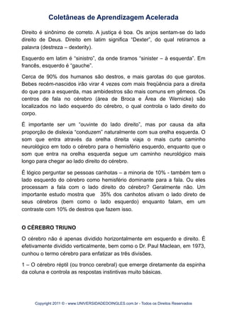 Direito é sinônimo de correto. A justiça é boa. Os anjos sentam-se do lado
direito de Deus. Direito em latim significa “Dexter”, do qual retiramos a
palavra (destreza – dexterity).
Esquerdo em latim é “sinistro”, da onde tiramos “sinister – à esquerda”. Em
francês, esquerdo é “gauche”.
Cerca de 90% dos humanos são destros, e mais garotas do que garotos.
Bebes recém-nascidos irão virar 4 vezes com mais freqüência para a direita
do que para a esquerda, mas ambidestros são mais comuns em gêmeos. Os
centros de fala no cérebro (área de Broca e Área de Wernicke) são
localizados no lado esquerdo do cérebro, o qual controla o lado direito do
corpo.
É importante ser um “ouvinte do lado direito”, mas por causa da alta
proporção de dislexia “conduzem” naturalmente com sua orelha esquerda. O
som que entra através da orelha direita viaja o mais curto caminho
neurológico em todo o cérebro para o hemisfério esquerdo, enquanto que o
som que entra na orelha esquerda segue um caminho neurológico mais
longo para chegar ao lado direito do cérebro.
É lógico perguntar se pessoas canhotas – a minoria de 10% - também tem o
lado esquerdo do cérebro como hemisfério dominante para a fala. Ou eles
processam a fala com o lado direito do cérebro? Geralmente não. Um
importante estudo mostra que 35% dos canhotos ativam o lado direto de
seus cérebros (bem como o lado esquerdo) enquanto falam, em um
contraste com 10% de destros que fazem isso.
O CÉREBRO TRIUNO
O cérebro não é apenas dividido horizontalmente em esquerdo e direito. É
efetivamente dividido verticalmente, bem como o Dr. Paul Maclean, em 1973,
cunhou o termo cérebro para enfatizar as três divisões.
1 – O cérebro réptil (ou tronco cerebral) que emerge diretamente da espinha
da coluna e controla as respostas instintivas muito básicas.
Coletâneas de Aprendizagem Acelerada
Copyright 2011 © - www.UNIVERSIDADEDOINGLES.com.br - Todos os Direitos Reservados
 