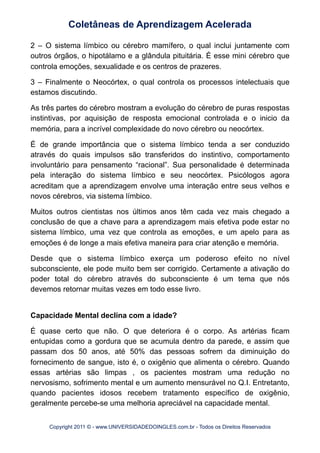 2 – O sistema límbico ou cérebro mamífero, o qual inclui juntamente com
outros órgãos, o hipotálamo e a glândula pituitária. É esse mini cérebro que
controla emoções, sexualidade e os centros de prazeres.
3 – Finalmente o Neocórtex, o qual controla os processos intelectuais que
estamos discutindo.
As três partes do cérebro mostram a evolução do cérebro de puras respostas
instintivas, por aquisição de resposta emocional controlada e o inicio da
memória, para a incrível complexidade do novo cérebro ou neocórtex.
É de grande importância que o sistema límbico tenda a ser conduzido
através do quais impulsos são transferidos do instintivo, comportamento
involuntário para pensamento “racional”. Sua personalidade é determinada
pela interação do sistema límbico e seu neocórtex. Psicólogos agora
acreditam que a aprendizagem envolve uma interação entre seus velhos e
novos cérebros, via sistema límbico.
Muitos outros cientistas nos últimos anos têm cada vez mais chegado a
conclusão de que a chave para a aprendizagem mais efetiva pode estar no
sistema límbico, uma vez que controla as emoções, e um apelo para as
emoções é de longe a mais efetiva maneira para criar atenção e memória.
Desde que o sistema límbico exerça um poderoso efeito no nível
subconsciente, ele pode muito bem ser corrigido. Certamente a ativação do
poder total do cérebro através do subconsciente é um tema que nós
devemos retornar muitas vezes em todo esse livro.
Capacidade Mental declina com a idade?
É quase certo que não. O que deteriora é o corpo. As artérias ficam
entupidas como a gordura que se acumula dentro da parede, e assim que
passam dos 50 anos, até 50% das pessoas sofrem da diminuição do
fornecimento de sangue, isto é, o oxigênio que alimenta o cérebro. Quando
essas artérias são limpas , os pacientes mostram uma redução no
nervosismo, sofrimento mental e um aumento mensurável no Q.I. Entretanto,
quando pacientes idosos recebem tratamento específico de oxigênio,
geralmente percebe-se uma melhoria apreciável na capacidade mental.
Coletâneas de Aprendizagem Acelerada
Copyright 2011 © - www.UNIVERSIDADEDOINGLES.com.br - Todos os Direitos Reservados
 