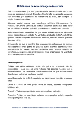 Descobriu-se também que uma pressão arterial elevada correlaciona com a
perda da capacidade mental. Quando a hipertensão e a pressão sanguínea
são reduzidas, por exercícios de relaxamento ou dieta, por exemplo , a
função do cérebro melhora.
Atividade mental envolve uma complicada atividade físico-química. Na
verdade, o Dr. David Samuels, do Instituto Weizman, estima que pode haver
até um milhão de reações químicas que ocorrem no cérebro em 1 minuto.
Ainda não existem evidências de que essas reações químicas tornam-se
menos freqüentes com a idade. Na verdade a produção de RNA, substância
química chave e complexa envolvida na memória, cresce à medida que você
fica mais velho.
A impressão de que a memória das pessoas mais velhas para os eventos
mais recentes é mais pobre do que para outros eventos, acontece porque
normalmente há menos eventos pendentes para lembrar quando se
envelhece. As experiências românticas são mais encontradas na juventude.
E a novidade auxilia a memória.
Use-o ou perca-o
Embora não exista nenhuma razão principal – e certamente não há
necessidade – para que aja uma redução nos poderes mentais com o
envelhecimento , há certamente provas conclusivas de que o fornecimento
de estímulos melhora a habilidade mental.
Mark Rosenweig, da U.C.L.A, conduziu um experimento com três grupos de
ratos.
Grupo 1 – Vivia em uma gaiola cheia de rodas, escadas, brinquedos,
labirintos, etc.
Grupo 2 – Vivia em um ambiente pobre sem qualquer estímulo.
Grupo 3 – Podiam ver o ambiente mais rico em uma gaiola ao lado, mas não
conseguiam juntar-se a ela.
Coletâneas de Aprendizagem Acelerada
Copyright 2011 © - www.UNIVERSIDADEDOINGLES.com.br - Todos os Direitos Reservados
 