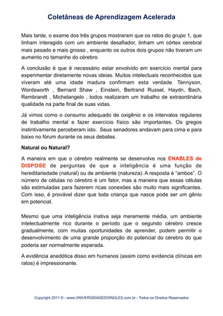 Mais tarde, o exame dos três grupos mostraram que os ratos do grupo 1, que
tinham interagido com um ambiente desafiador, tinham um córtex cerebral
mais pesado e mais grosso , enquanto os outros dois grupos não tiveram um
aumento no tamanho do cérebro.
A conclusão é que é necessário estar envolvido em exercício mental para
experimentar diretamente novas ideias. Muitos intelectuais reconhecidos que
viveram até uma idade madura confirmam esta verdade. Tennyson,
Wordsworth , Bernard Shaw , Einstein, Bertrand Russel, Haydn, Bach,
Rembrandt , Michelangelo , todos realizaram um trabalho de extraordinária
qualidade na parte final de suas vidas.
Já vimos como o consumo adequado de oxigênio e os intervalos regulares
de trabalho mental e fazer exercício físico são importantes. Os gregos
instintivamente perceberam isto. Seus senadores andavam para cima e para
baixo no fórum durante os seus debates.
Natural ou Natural?
A maneira em que o cérebro realmente se desenvolve nos ENABLES de
DISPOSE de perguntas de que a inteligência é uma função de
hereditariedade (natural) ou de ambiente (natureza). A resposta é “ambos”. O
número de células no cérebro é um fator, mas a maneira que essas células
são estimuladas para fazerem ricas conexões são muito mais significantes.
Com isso, é provável dizer que toda criança que nasce pode ser um gênio
em potencial.
Mesmo que uma inteligência inativa seja meramente média, um ambiente
intelectualmente rico durante o período que o segundo cérebro cresce
gradualmente, com muitas oportunidades de aprender, podem permitir o
desenvolvimento de uma grande proporção do potencial do cérebro do que
poderia ser normalmente esperada.
A evidência anedótica disso em humanos (assim como evidencia clínicas em
ratos) é impressionante.
Coletâneas de Aprendizagem Acelerada
Copyright 2011 © - www.UNIVERSIDADEDOINGLES.com.br - Todos os Direitos Reservados
 