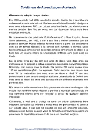 Gênio é mais criação do que cérebro
Em 1800 o pai de Karl Witte, um doutor alemão, decidiu dar a seu filho um
ambiente ricamente educacional. Karl entrou na Universidade de Leipzig com
nove anos, e teve seu PhD com catorze anos! A mãe de Lord Kevin tomou a
mesma decisão. Seu filho se tornou um dos dezenove físicos mais bem
sucedidos do século.
Na recentemente obra publicada “Edith Experiment”, o Nova Iorquino, Aaron
Stern determinou, em 1952, a dar a sua filha o melhor ambiente que ela
pudesse desfrutar. Música clássica foi uma matéria a parte. Ele conversava
com ela em termos técnicos e lia cartões com números e animais. Edith
Stern conseguia conversar em sentenças simples com um ano de idade, e já
tinha lido um volume inteiro da Enciclopédia Britânica com cinco anos de
idade.
Ela lia cinco livros por dia com seis anos de idade. Com doze anos ela
matriculou-se no colegial e estava ensinando matemática na Michigan State
University, com quinze anos de idade. Ela marcou 200 numa escala onde
155 era considerado gênio. Na Inglaterra, Ruth Lawrence, que passou seu
nível ‘O’ de matemática aos nove anos de idade e nível ‘A’ aos dez
(normalmente é com dezoito anos) foi aceita na Universidade de Oxford, aos
doze anos de idade. Ela tinha sido educada em um ambiente ricamente rico
por seus pais.
Nós devemos voltar em outro capítulo para o assunto de aprendizagem pré-
escola. Nós também iremos debater a perfeita e razoável consideração de
que nenhuma criança deve ser “forçada” a gostar de qualquer assunto
intelectual.
Claramente, é vital que a criança se torne um adulto socialmente bem
integrado, aproveite sua infância e nunca deve ser pressionada. O ponto a
ser tomado aqui, é que não há duvidas de que um ambiente amoroso,
relaxante e rico durante os anos vitais de formação definitivamente criam um
grau maior de capacidade mental. E de que é um benefício inegável.
Coletâneas de Aprendizagem Acelerada
Copyright 2011 © - www.UNIVERSIDADEDOINGLES.com.br - Todos os Direitos Reservados
 