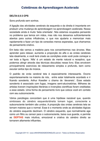 DELTA 0.5-3 CPS
Sono profundo sem sonhos.
A ligação das atividades cerebrais da esquerda e da direita é importante em
produzir uma mudança de aprendizagem na aprendizagem acelerada. Nossa
sociedade ainda é muito ‘beta orientada’. Nós estamos ocupados pensando
no problema que temos em mãos, mas não nos deixamos suficientemente
abertos para outras influências, o que nos ajudaria a memorizar mais
rapidamente e fazer um tipo de conexões menos esperadas, que chamamos
de pensamento criativo.
Em beta não vemos a madeira para nos concentrarmos nas árvores. Mas
aprender para relaxar, aumenta a proporção do alfa e as ondas cerebrais
teta idealmente, e você terá criado as condições onde você pode começar a
ver toda a figura. ‘Alfa’ é um estado de mente natural e receptivo, que
podemos atingir através das técnicas discutidas nesse livro. Elas envolvem
principalmente exercícios de relaxamento simples e profundo, bem como
escutar certos tipo de música.
O padrão de onda cerebral teta é especialmente interessante. Ocorre
espontaneamente na maioria de nós, entre estar totalmente acordado e ir
ficando sonolento. Arthur Koestler o chama de ‘devaneio’. Esse estado
sonolento é associado com fugaz, imagens semi-alucinatórias. Milhares de
artistas tiveram inspirações literárias e invenções cientificas foram creditadas
a esse estado. Uma forma de pensamento livre que coloca você em contato
com seu subconsciente.
Vários psicólogos concordam que é uma hipótese razoável que, quando
simbioses do cérebro esquerdo/direito tomam lugar, consciente e
subconsciente também são unidos. A proporção das ondas cerebrais teta se
tornam maiores que o normal. Esse é o momento onde as atividades lógicas
do cérebro esquerdo declinam. O cérebro esquerdo, que normalmente age
como um filtro ou censor para o subconsciente, baixa sua guarda, e permite
as DEPTHS mais intuitiva, emocional e criativa do cérebro direito se
tornarem altamente influentes.
Coletâneas de Aprendizagem Acelerada
Copyright 2011 © - www.UNIVERSIDADEDOINGLES.com.br - Todos os Direitos Reservados
 